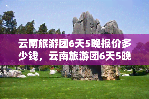 云南旅游团6天5晚报价多少钱，云南旅游团6天5晚报价查询