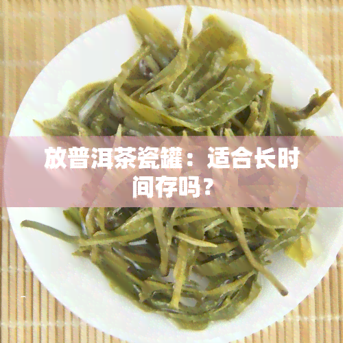 放普洱茶瓷罐：适合长时间存吗？