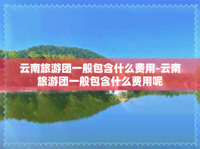 云南旅游团一般包含什么费用-云南旅游团一般包含什么费用呢