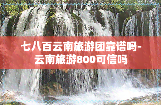 七八百云南旅游团靠谱吗-云南旅游800可信吗