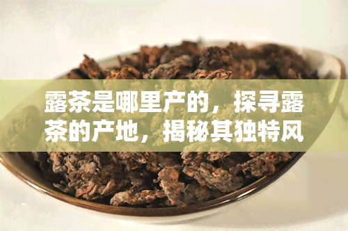 露茶是哪里产的，探寻露茶的产地，揭秘其独特风味和历文化