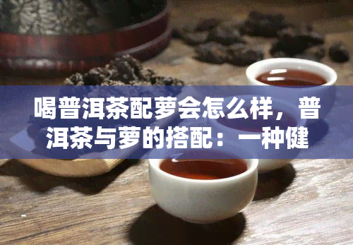 喝普洱茶配萝会怎么样，普洱茶与萝的搭配：一种健的饮品选择？