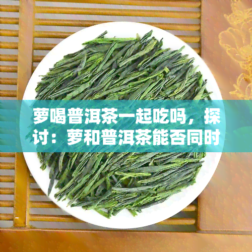 萝喝普洱茶一起吃吗，探讨：萝和普洱茶能否同时食用？