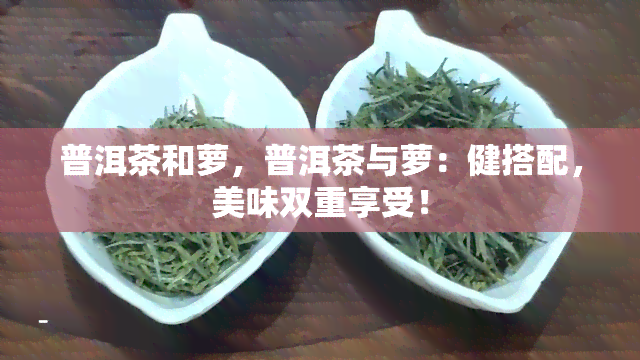 普洱茶和萝，普洱茶与萝：健搭配，美味双重享受！