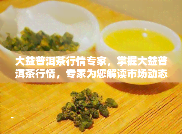 大益普洱茶行情专家，掌握大益普洱茶行情，专家为您解读市场动态