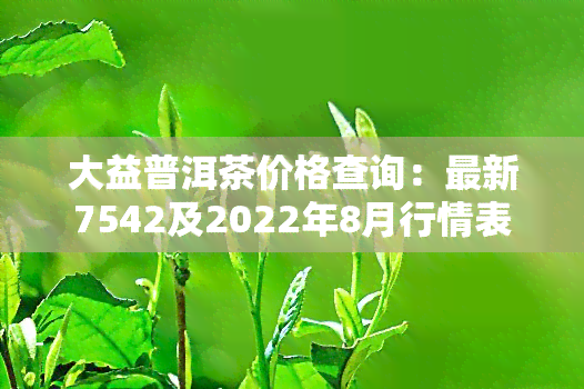 大益普洱茶价格查询：最新7542及2022年8月行情表