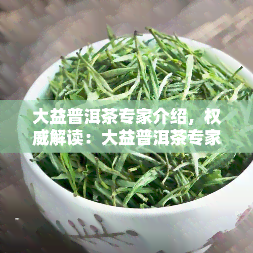 大益普洱茶专家介绍，权威解读：大益普洱茶专家的专业知识与见解