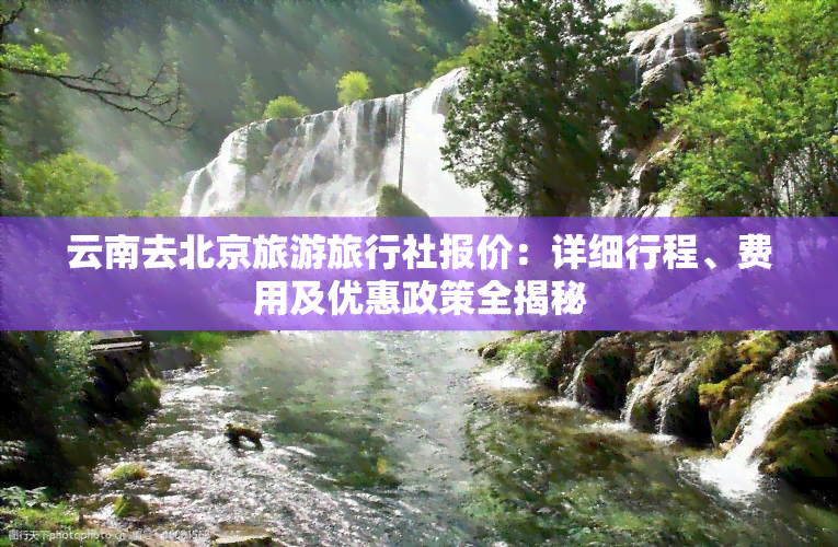 云南去北京旅游旅行社报价：详细行程、费用及优惠政策全揭秘