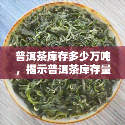 普洱茶库存多少万吨，揭示普洱茶库存量：当前市场供应情况分析