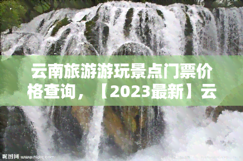 云南旅游游玩景点门票价格查询，【2023最新】云南旅游景点门票价格大全查询，出行必备！