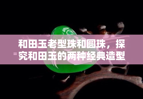 和田玉老型珠和圆珠，探究和田玉的两种经典造型：老型珠与圆珠的区别与特点