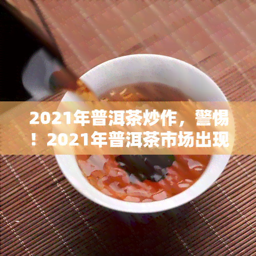 2021年普洱茶炒作，警惕！2021年普洱茶市场出现炒作热潮，消费者需谨购买