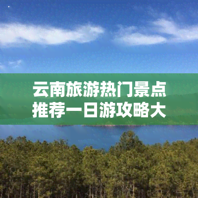 云南旅游热门景点推荐一日游攻略大全，【云南旅游】热门景点推荐，一日游攻略大全！