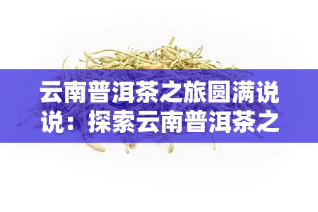 云南普洱茶之旅圆满说说：探索云南普洱茶之路