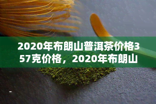 2020年布朗山普洱茶价格357克价格，2020年布朗山普洱茶价格公布：357克售价多少？