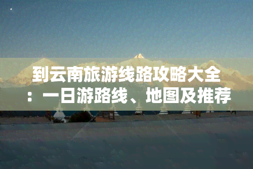 到云南旅游线路攻略大全：一日游路线、地图及推荐