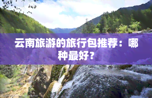 云南旅游的旅行包推荐：哪种更好？