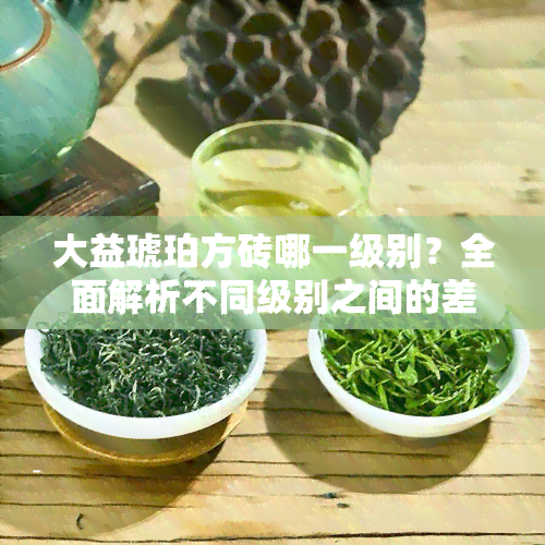 大益琥珀方砖哪一级别？全面解析不同级别之间的差异与优劣