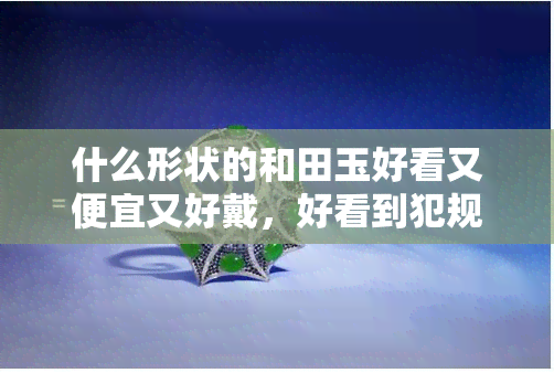 什么形状的和田玉好看又便宜又好戴，好看到犯规！既便宜又实用，这种形状的和田玉你值得拥有！