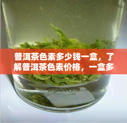 普洱茶色素多少钱一盒，了解普洱茶色素价格，一盒多少钱？