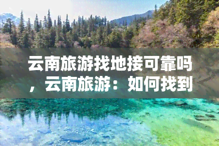 云南旅游找地接可靠吗，云南旅游：如何找到可靠的地接服务？