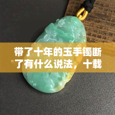 带了十年的玉手镯断了有什么说法，十载相伴，不料断裂：玉手镯断裂的寓意和应对方法