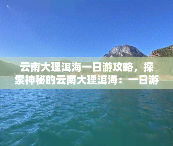 云南大理洱海一日游攻略，探索神秘的云南大理洱海：一日游攻略