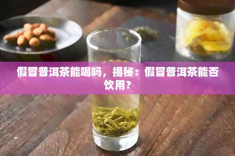 假冒普洱茶能喝吗，揭秘：假冒普洱茶能否饮用？