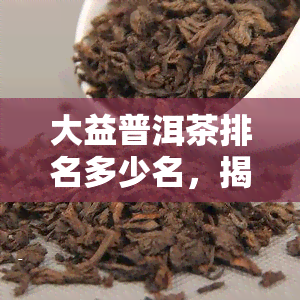 大益普洱茶排名多少名，揭秘大益普洱茶排名，一探究竟！