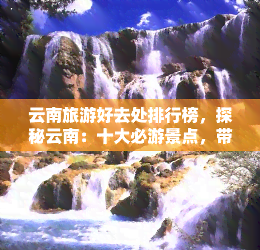 云南旅游好去处排行榜，探秘云南：十大必游景点，带你领略壮美风光