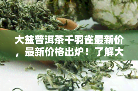 大益普洱茶千羽雀最新价，最新价格出炉！了解大益普洱茶千羽雀的行情走势