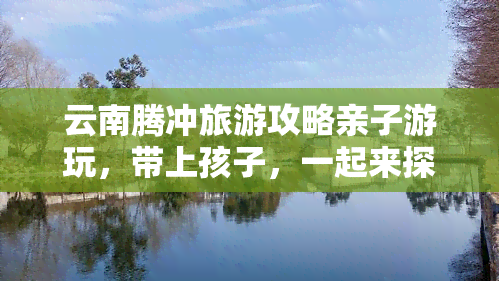 云南腾冲旅游攻略亲子游玩，带上孩子，一起来探索云南腾冲的亲子旅游攻略！