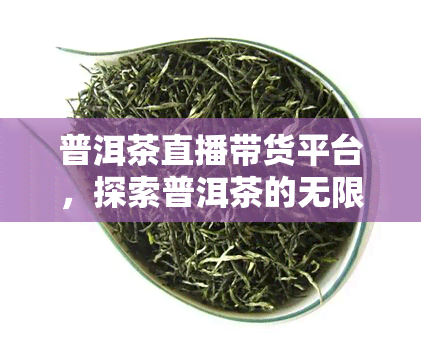 普洱茶直播带货平台，探索普洱茶的无限魅力：直播带货平台让你一探究竟！