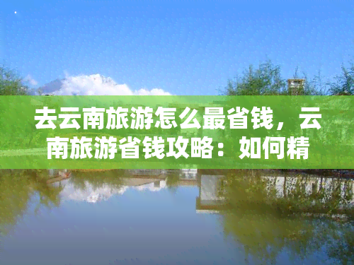 去云南旅游怎么最省钱，云南旅游省钱攻略：如何精打细算省下旅行费用？