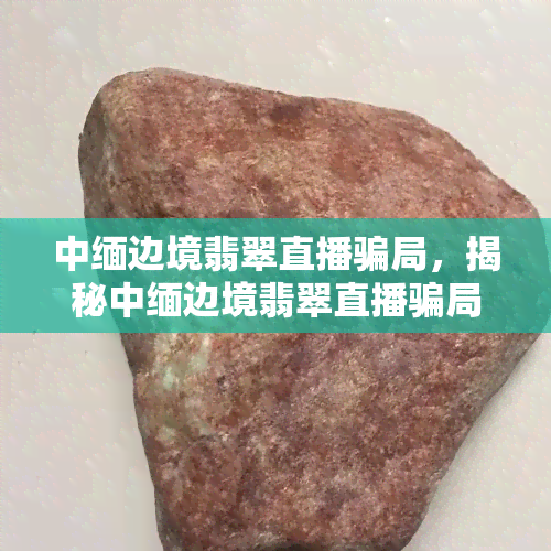 中缅边境翡翠直播骗局，揭秘中缅边境翡翠直播骗局：如何识别和避免陷阱