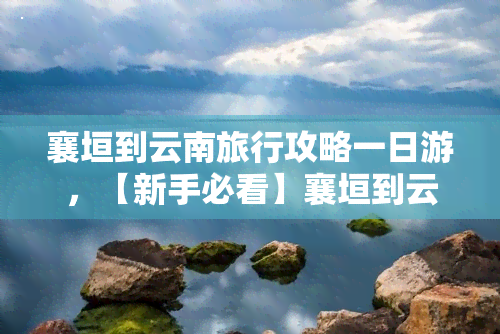 襄垣到云南旅行攻略一日游，【新手必看】襄垣到云南旅行攻略，一日游全攻略！