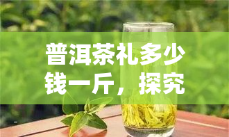 普洱茶礼多少钱一斤，探究普洱茶礼的市场价格，一斤大约多少钱？