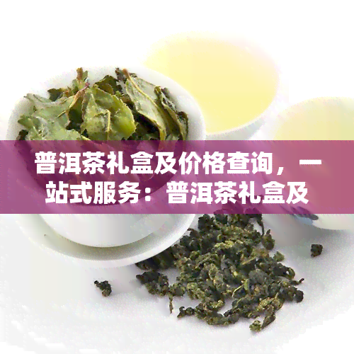 普洱茶礼盒及价格查询，一站式服务：普洱茶礼盒及价格查询