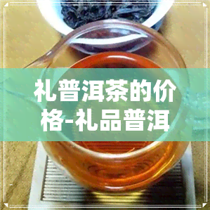 礼普洱茶的价格-礼品普洱茶价格