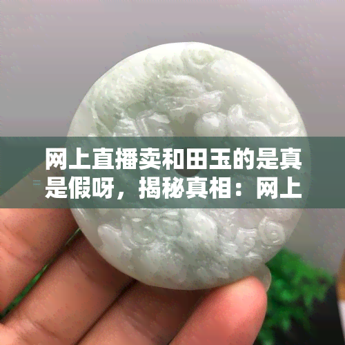 网上直播卖和田玉的是真是假呀，揭秘真相：网上直播售卖的和田玉是真的吗？