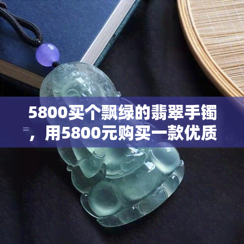 5800买个飘绿的翡翠手镯，用5800元购买一款优质飘绿翡翠手镯，让你美丽加分！