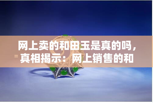 网上卖的和田玉是真的吗，真相揭示：网上销售的和田玉是否真实可靠？