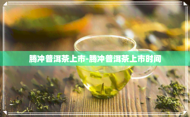 腾冲普洱茶上市-腾冲普洱茶上市时间