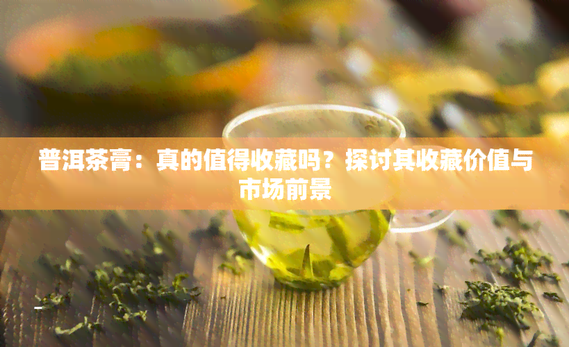 普洱茶膏：真的值得收藏吗？探讨其收藏价值与市场前景