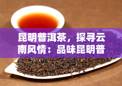 昆明普洱茶，探寻云南风情：品味昆明普洱茶的独特韵味