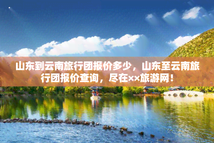 山东到云南旅行团报价多少，山东至云南旅行团报价查询，尽在××旅游网！