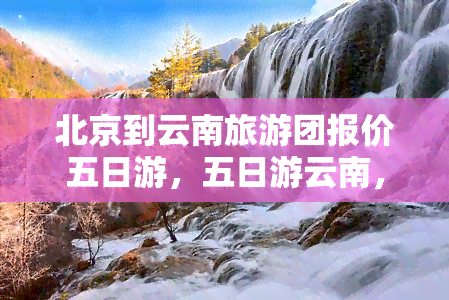 北京到云南旅游团报价五日游，五日游云南，北京出发！旅游团报价优惠等你来！