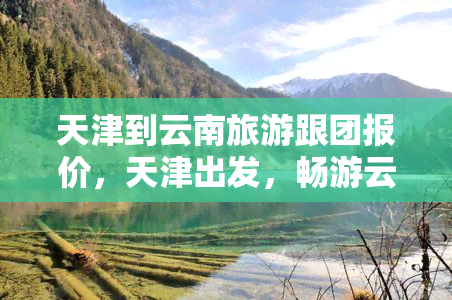 天津到云南旅游跟团报价，天津出发，畅游云南！旅行社跟团报价出炉！