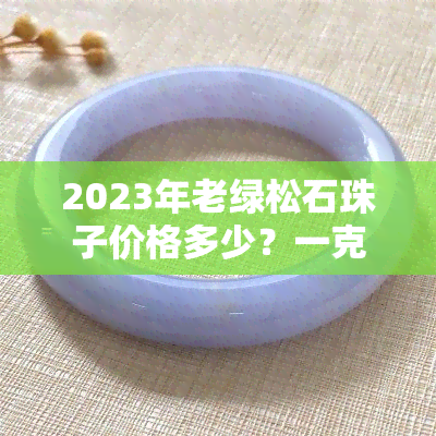 2023年老绿松石珠子价格多少？一克售价是多少？