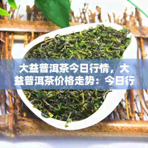 大益普洱茶今日行情，大益普洱茶价格走势：今日行情分析